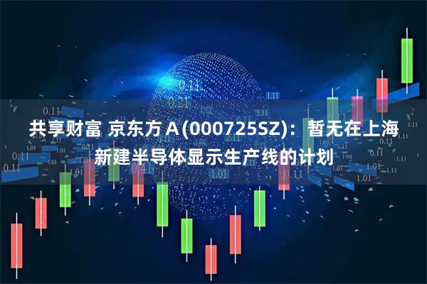 共享财富 京东方Ａ(000725SZ)：暂无在上海新建半导体显示生产线的计划
