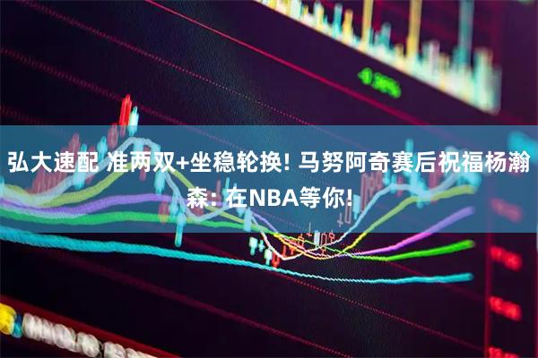 弘大速配 准两双+坐稳轮换! 马努阿奇赛后祝福杨瀚森: 在NBA等你!