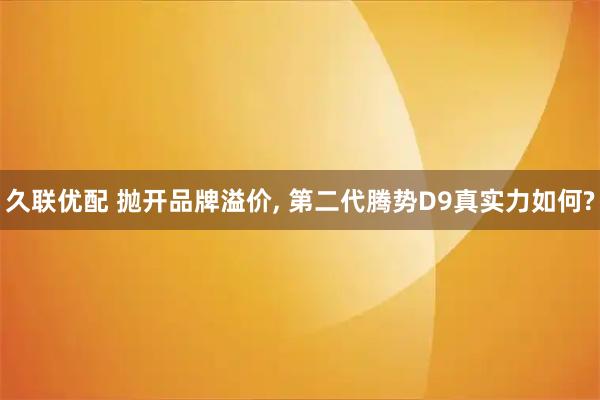 久联优配 抛开品牌溢价, 第二代腾势D9真实力如何?