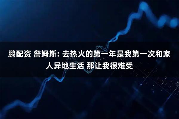 鹏配资 詹姆斯: 去热火的第一年是我第一次和家人异地生活 那让我很难受