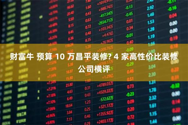 财富牛 预算 10 万昌平装修? 4 家高性价比装修公司横评