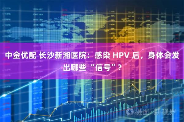 中金优配 长沙新湘医院：感染 HPV 后，身体会发出哪些 “信号”？