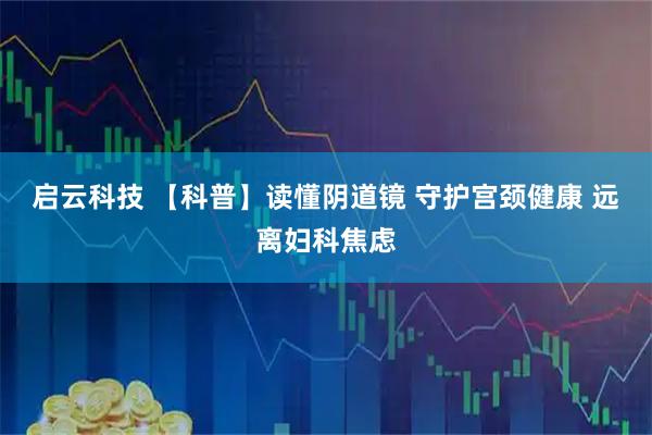 启云科技 【科普】读懂阴道镜 守护宫颈健康 远离妇科焦虑
